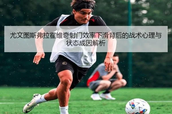 尤文图斯弗拉霍维奇射门效率下滑背后的战术心理与状态成因解析