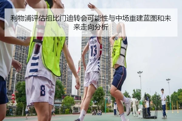 利物浦评估祖比门迪转会可能性与中场重建蓝图和未来走向分析
