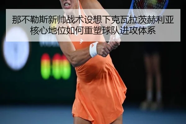 那不勒斯新帅战术设想下克瓦拉茨赫利亚核心地位如何重塑球队进攻体系