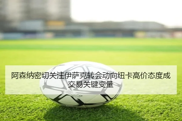 阿森纳密切关注伊萨克转会动向纽卡高价态度成交易关键变量