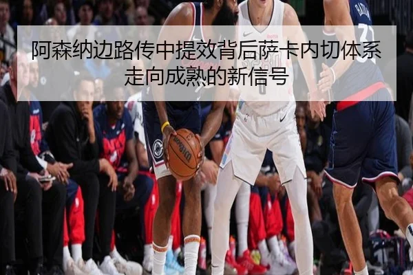 阿森纳边路传中提效背后萨卡内切体系走向成熟的新信号
