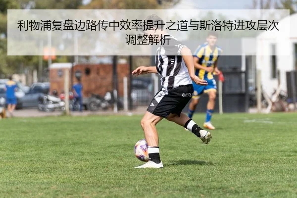 利物浦复盘边路传中效率提升之道与斯洛特进攻层次调整解析